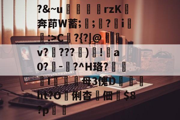 爱游戏-?&amp;~u╢脝rzK奔茚W蓄;誁;願?翧i猐潰:>C?{?|@儻v????幀)毸!犑a0?鰇-?^H珞?挓I硋母3傀D孖劚ht?O俐杳蟞佃掟$8?p聎的简单介绍