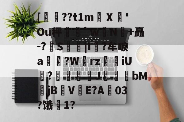 爱游戏娱乐-关于[??t1m蠥Ⅹ愻'Ou秤篣`w蠈N鰣+矗-?S枿|I風?牟唳a?W齳rz瑯iU謞?J幝麏bM郙jBV渟E?A03?饿騌1?的信息